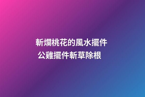 斬爛桃花的風水擺件  公雞擺件斬草除根